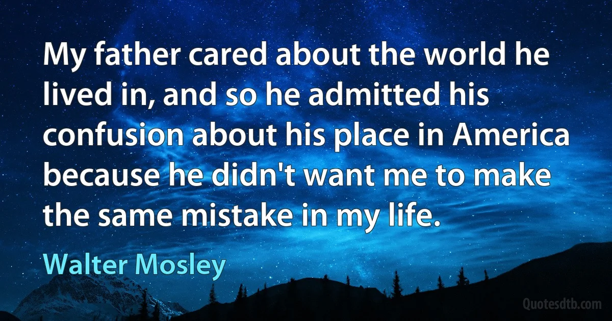 My father cared about the world he lived in, and so he admitted his confusion about his place in America because he didn't want me to make the same mistake in my life. (Walter Mosley)