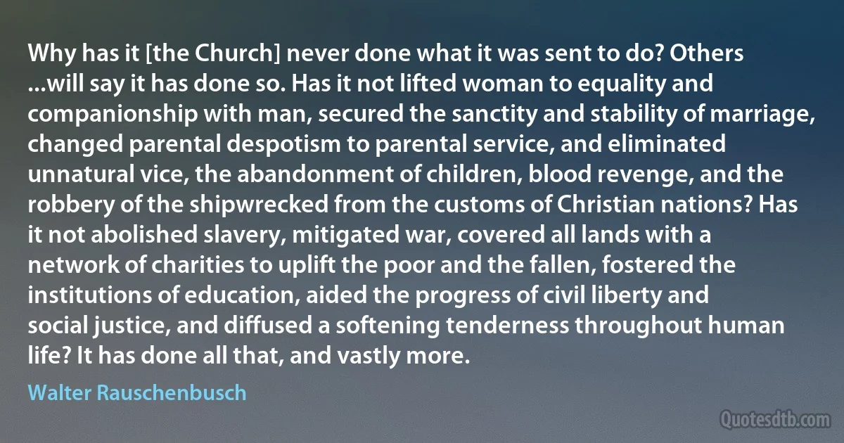 Why has it [the Church] never done what it was sent to do? Others ...will say it has done so. Has it not lifted woman to equality and companionship with man, secured the sanctity and stability of marriage, changed parental despotism to parental service, and eliminated unnatural vice, the abandonment of children, blood revenge, and the robbery of the shipwrecked from the customs of Christian nations? Has it not abolished slavery, mitigated war, covered all lands with a network of charities to uplift the poor and the fallen, fostered the institutions of education, aided the progress of civil liberty and social justice, and diffused a softening tenderness throughout human life? It has done all that, and vastly more. (Walter Rauschenbusch)