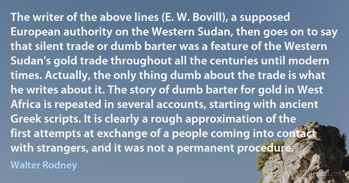 The writer of the above lines (E. W. Bovill), a supposed European authority on the Western Sudan, then goes on to say that silent trade or dumb barter was a feature of the Western Sudan's gold trade throughout all the centuries until modern times. Actually, the only thing dumb about the trade is what he writes about it. The story of dumb barter for gold in West Africa is repeated in several accounts, starting with ancient Greek scripts. It is clearly a rough approximation of the first attempts at exchange of a people coming into contact with strangers, and it was not a permanent procedure. (Walter Rodney)