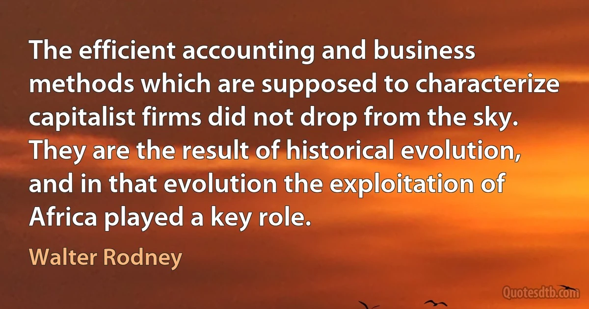 The efficient accounting and business methods which are supposed to characterize capitalist firms did not drop from the sky. They are the result of historical evolution, and in that evolution the exploitation of Africa played a key role. (Walter Rodney)