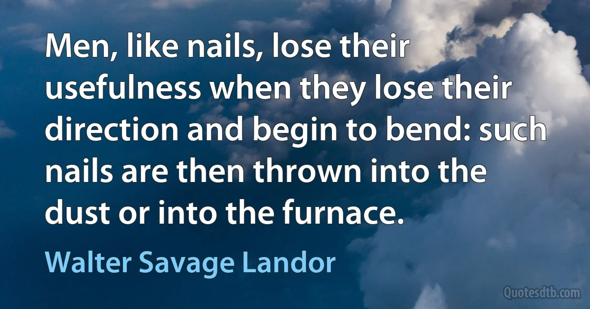 Men, like nails, lose their usefulness when they lose their direction and begin to bend: such nails are then thrown into the dust or into the furnace. (Walter Savage Landor)