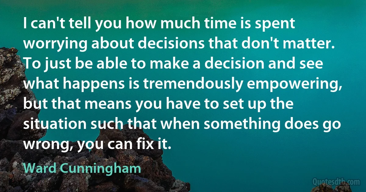 I can't tell you how much time is spent worrying about decisions that don't matter. To just be able to make a decision and see what happens is tremendously empowering, but that means you have to set up the situation such that when something does go wrong, you can fix it. (Ward Cunningham)