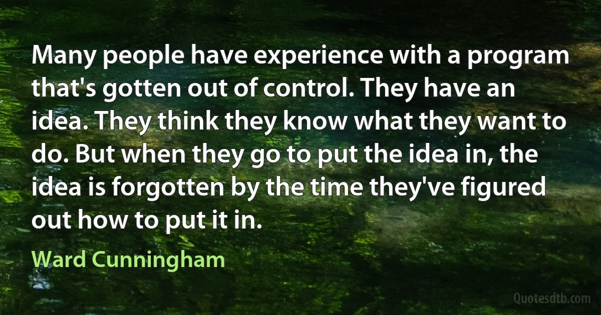 Many people have experience with a program that's gotten out of control. They have an idea. They think they know what they want to do. But when they go to put the idea in, the idea is forgotten by the time they've figured out how to put it in. (Ward Cunningham)