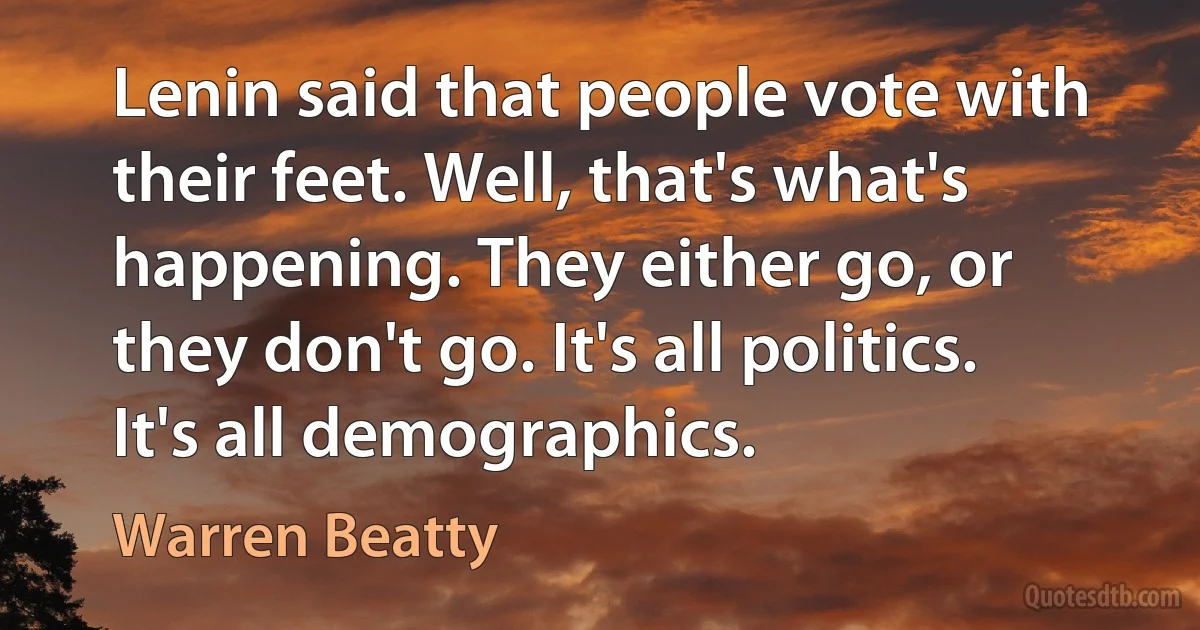 Lenin said that people vote with their feet. Well, that's what's happening. They either go, or they don't go. It's all politics. It's all demographics. (Warren Beatty)