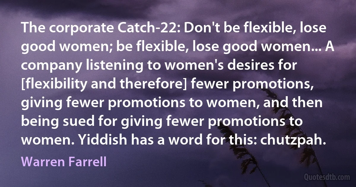 The corporate Catch-22: Don't be flexible, lose good women; be flexible, lose good women... A company listening to women's desires for [flexibility and therefore] fewer promotions, giving fewer promotions to women, and then being sued for giving fewer promotions to women. Yiddish has a word for this: chutzpah. (Warren Farrell)