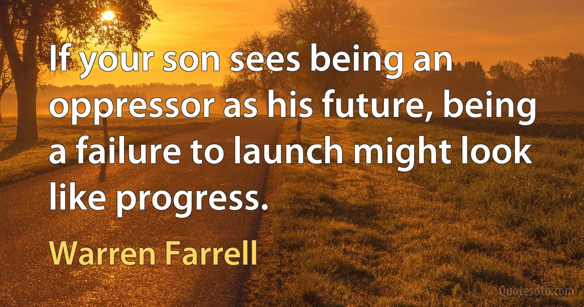 If your son sees being an oppressor as his future, being a failure to launch might look like progress. (Warren Farrell)