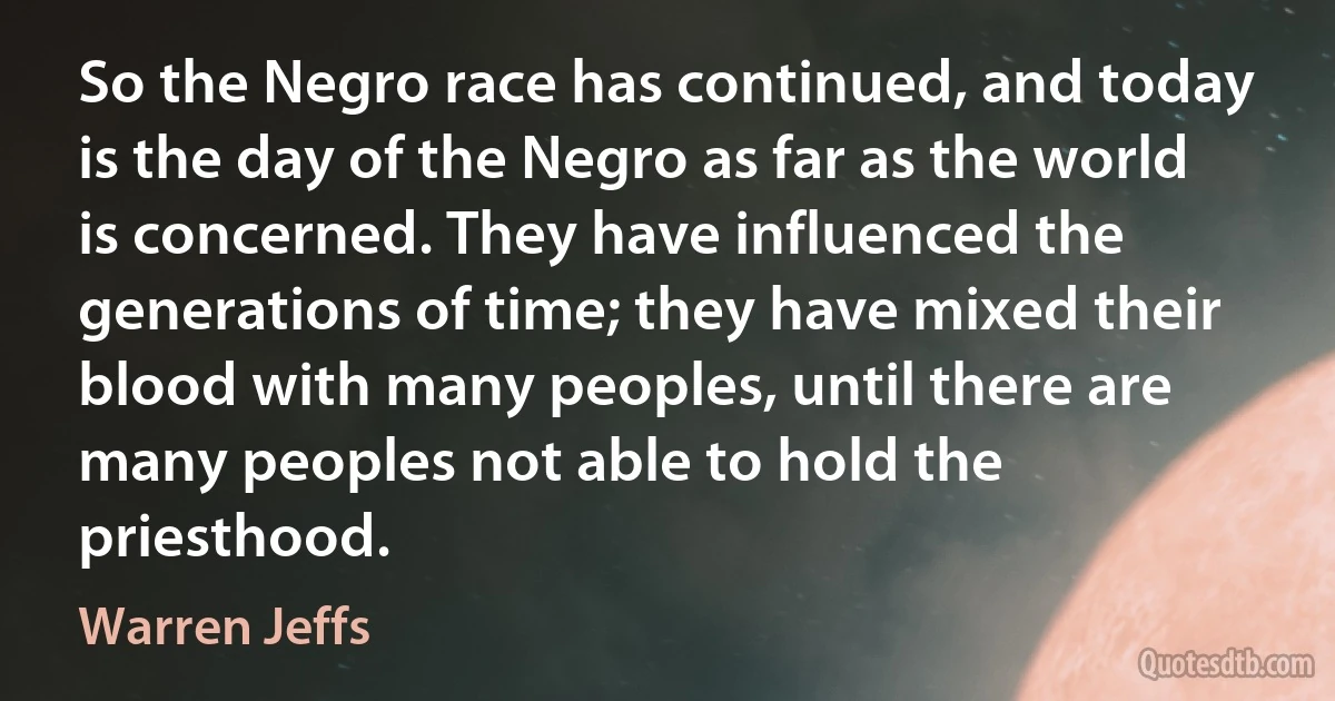 So the Negro race has continued, and today is the day of the Negro as far as the world is concerned. They have influenced the generations of time; they have mixed their blood with many peoples, until there are many peoples not able to hold the priesthood. (Warren Jeffs)