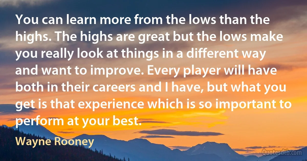 You can learn more from the lows than the highs. The highs are great but the lows make you really look at things in a different way and want to improve. Every player will have both in their careers and I have, but what you get is that experience which is so important to perform at your best. (Wayne Rooney)