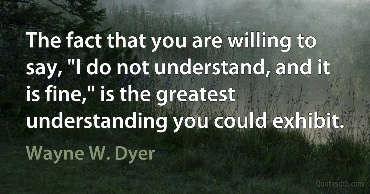 The fact that you are willing to say, "I do not understand, and it is fine," is the greatest understanding you could exhibit. (Wayne W. Dyer)