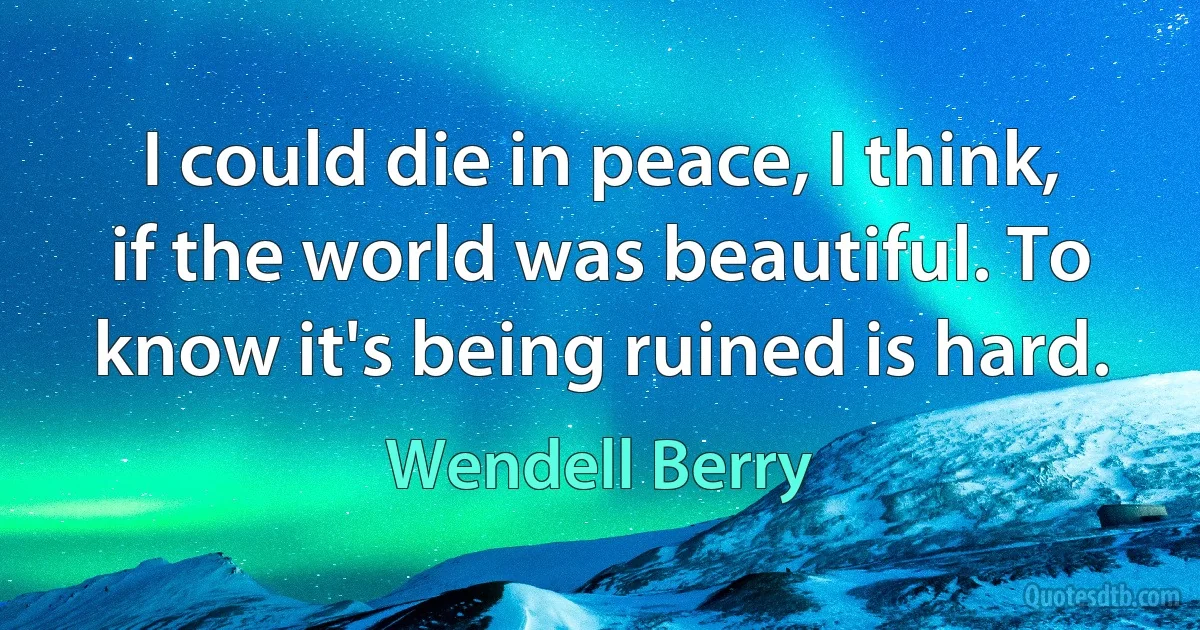 I could die in peace, I think, if the world was beautiful. To know it's being ruined is hard. (Wendell Berry)