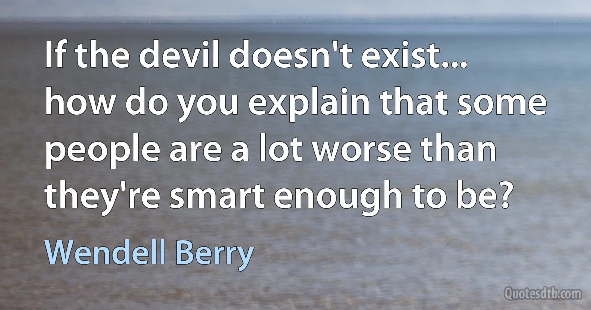 If the devil doesn't exist... how do you explain that some people are a lot worse than they're smart enough to be? (Wendell Berry)