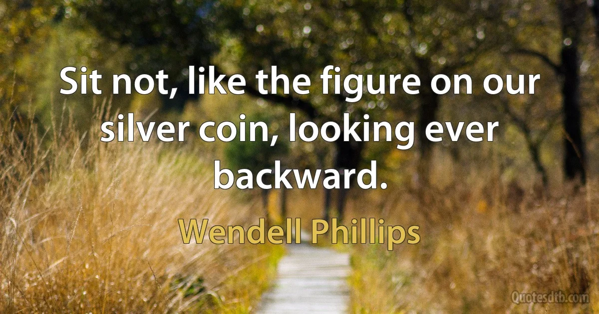 Sit not, like the figure on our silver coin, looking ever backward. (Wendell Phillips)