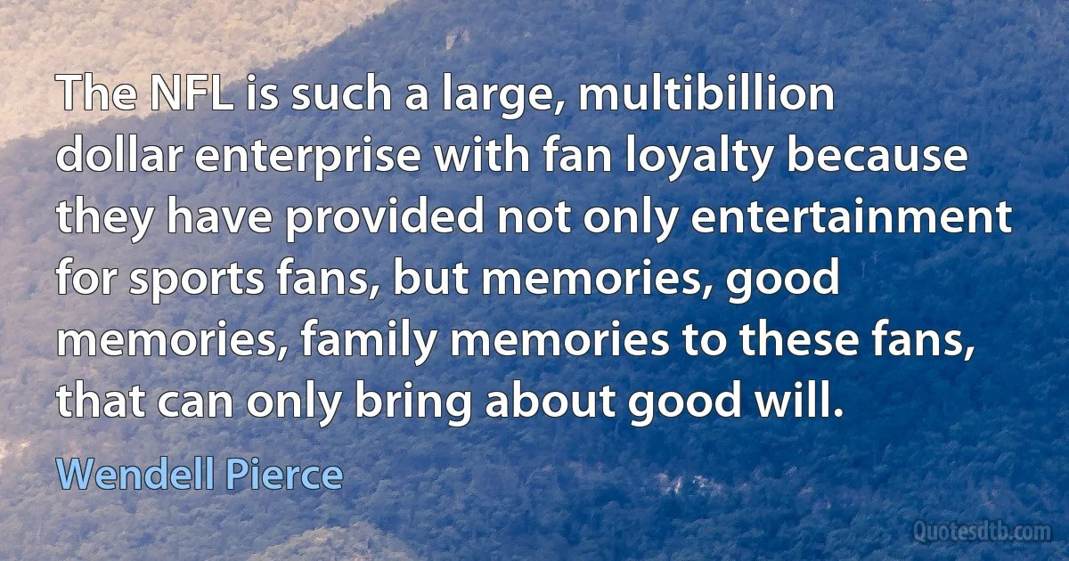 The NFL is such a large, multibillion dollar enterprise with fan loyalty because they have provided not only entertainment for sports fans, but memories, good memories, family memories to these fans, that can only bring about good will. (Wendell Pierce)