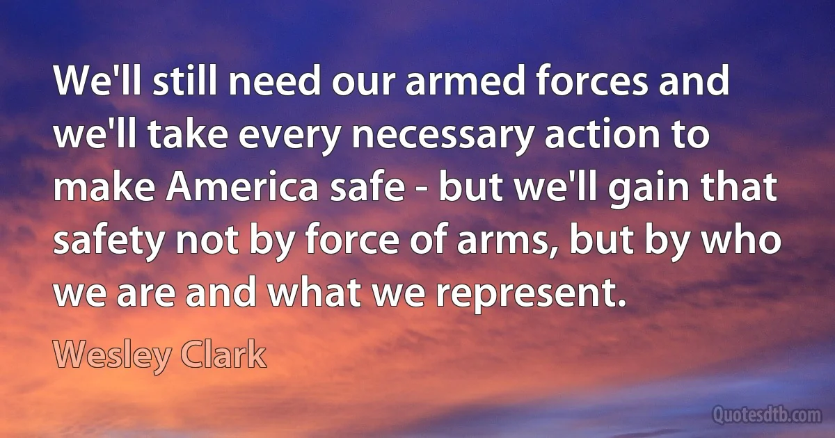 We'll still need our armed forces and we'll take every necessary action to make America safe - but we'll gain that safety not by force of arms, but by who we are and what we represent. (Wesley Clark)