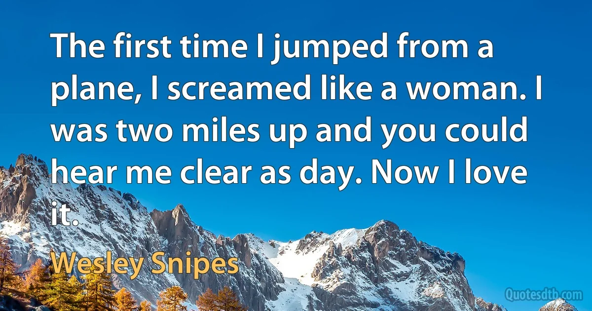 The first time I jumped from a plane, I screamed like a woman. I was two miles up and you could hear me clear as day. Now I love it. (Wesley Snipes)