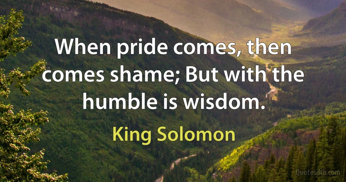When pride comes, then comes shame; But with the humble is wisdom. (King Solomon)