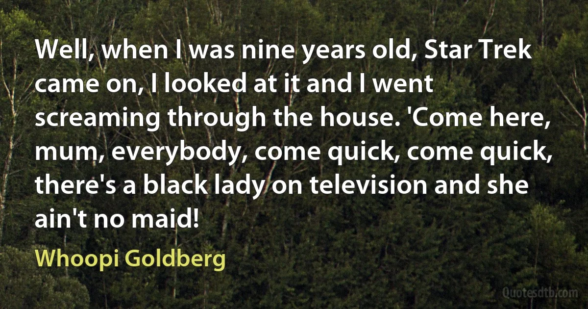 Well, when I was nine years old, Star Trek came on, I looked at it and I went screaming through the house. 'Come here, mum, everybody, come quick, come quick, there's a black lady on television and she ain't no maid! (Whoopi Goldberg)