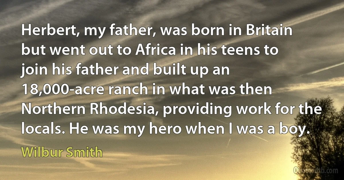 Herbert, my father, was born in Britain but went out to Africa in his teens to join his father and built up an 18,000-acre ranch in what was then Northern Rhodesia, providing work for the locals. He was my hero when I was a boy. (Wilbur Smith)