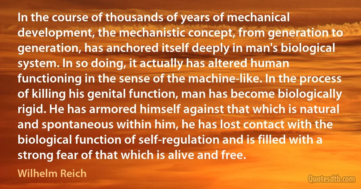 In the course of thousands of years of mechanical development, the mechanistic concept, from generation to generation, has anchored itself deeply in man's biological system. In so doing, it actually has altered human functioning in the sense of the machine-like. In the process of killing his genital function, man has become biologically rigid. He has armored himself against that which is natural and spontaneous within him, he has lost contact with the biological function of self-regulation and is filled with a strong fear of that which is alive and free. (Wilhelm Reich)