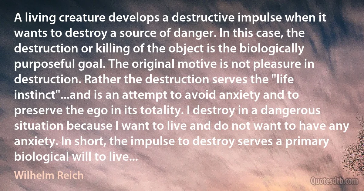 A living creature develops a destructive impulse when it wants to destroy a source of danger. In this case, the destruction or killing of the object is the biologically purposeful goal. The original motive is not pleasure in destruction. Rather the destruction serves the "life instinct"...and is an attempt to avoid anxiety and to preserve the ego in its totality. I destroy in a dangerous situation because I want to live and do not want to have any anxiety. In short, the impulse to destroy serves a primary biological will to live... (Wilhelm Reich)