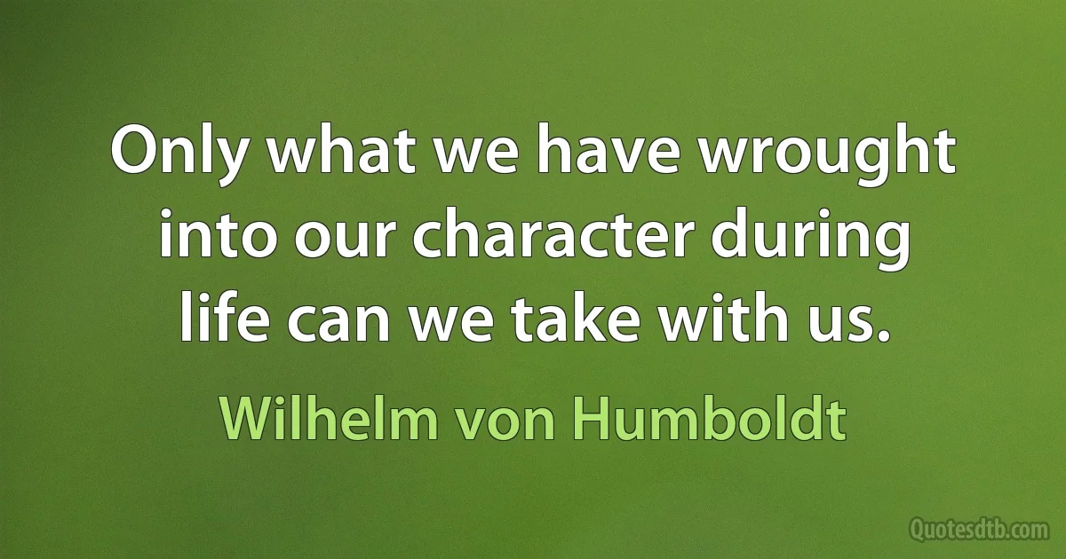 Only what we have wrought into our character during life can we take with us. (Wilhelm von Humboldt)