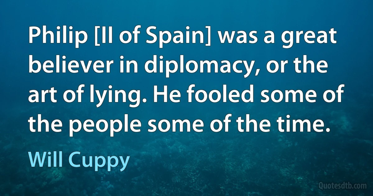 Philip [II of Spain] was a great believer in diplomacy, or the art of lying. He fooled some of the people some of the time. (Will Cuppy)