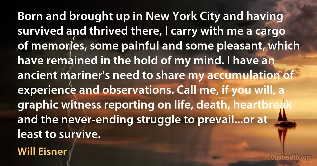 Born and brought up in New York City and having survived and thrived there, I carry with me a cargo of memories, some painful and some pleasant, which have remained in the hold of my mind. I have an ancient mariner's need to share my accumulation of experience and observations. Call me, if you will, a graphic witness reporting on life, death, heartbreak and the never-ending struggle to prevail...or at least to survive. (Will Eisner)