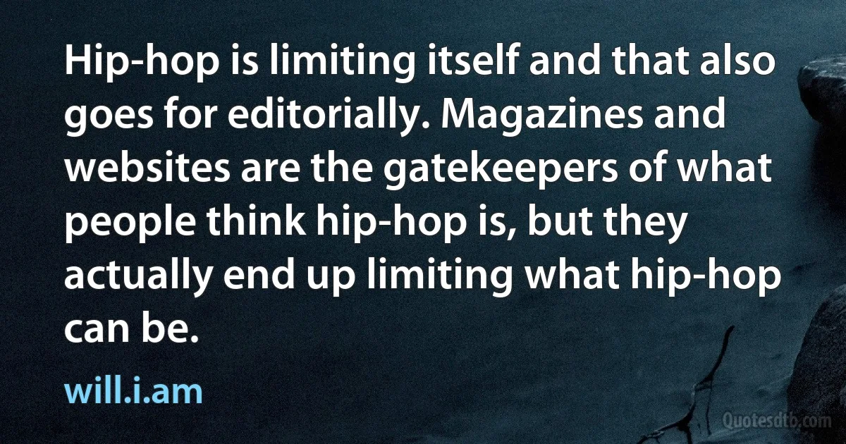 Hip-hop is limiting itself and that also goes for editorially. Magazines and websites are the gatekeepers of what people think hip-hop is, but they actually end up limiting what hip-hop can be. (will.i.am)