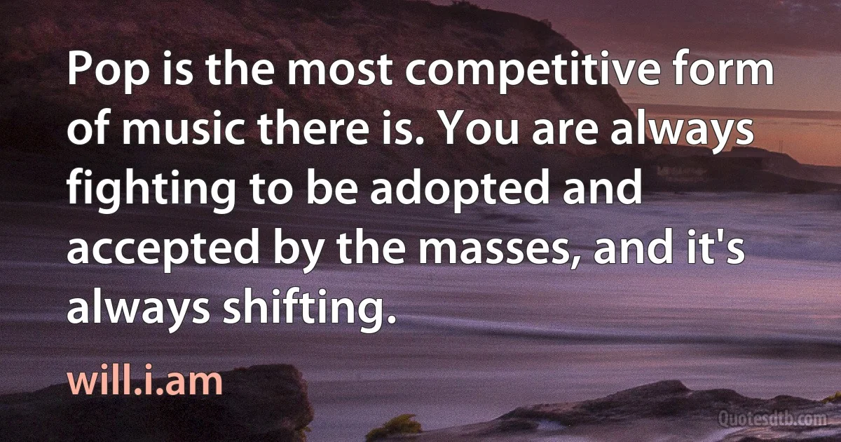 Pop is the most competitive form of music there is. You are always fighting to be adopted and accepted by the masses, and it's always shifting. (will.i.am)