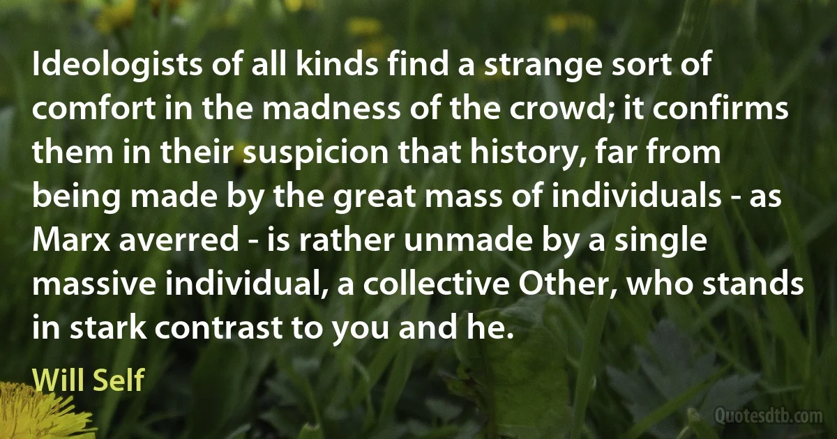 Ideologists of all kinds find a strange sort of comfort in the madness of the crowd; it confirms them in their suspicion that history, far from being made by the great mass of individuals - as Marx averred - is rather unmade by a single massive individual, a collective Other, who stands in stark contrast to you and he. (Will Self)