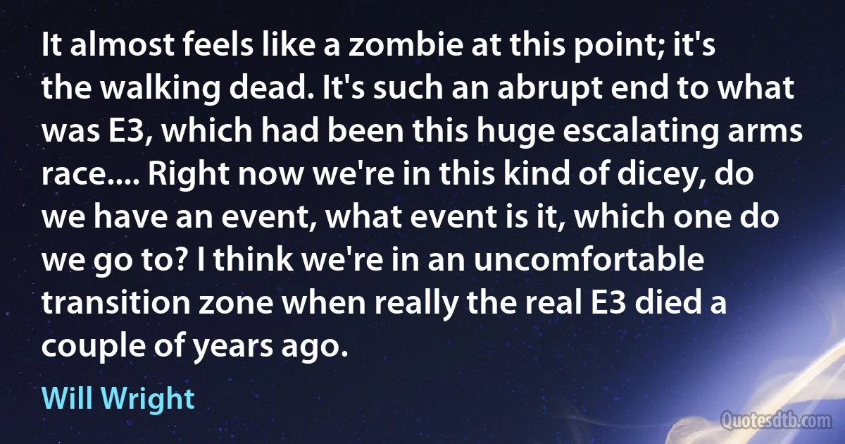 It almost feels like a zombie at this point; it's the walking dead. It's such an abrupt end to what was E3, which had been this huge escalating arms race.... Right now we're in this kind of dicey, do we have an event, what event is it, which one do we go to? I think we're in an uncomfortable transition zone when really the real E3 died a couple of years ago. (Will Wright)