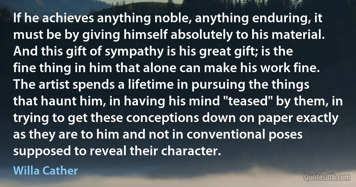 If he achieves anything noble, anything enduring, it must be by giving himself absolutely to his material. And this gift of sympathy is his great gift; is the fine thing in him that alone can make his work fine.
The artist spends a lifetime in pursuing the things that haunt him, in having his mind "teased" by them, in trying to get these conceptions down on paper exactly as they are to him and not in conventional poses supposed to reveal their character. (Willa Cather)