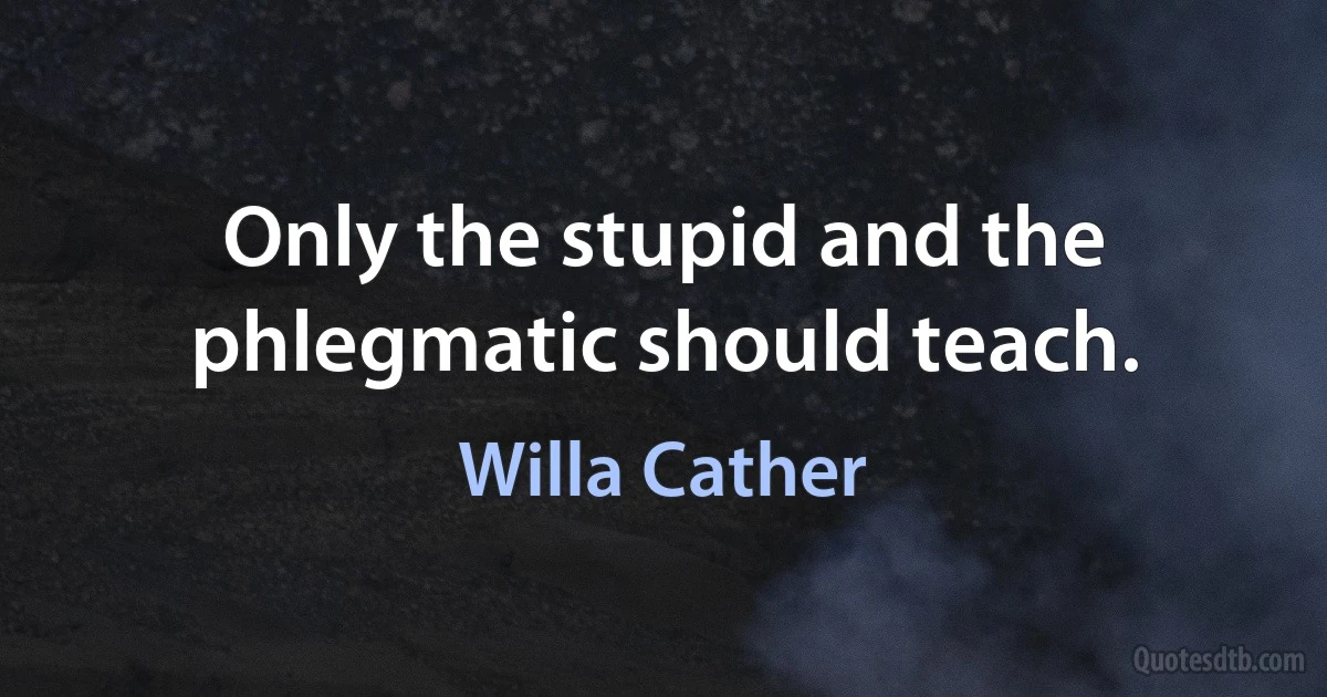 Only the stupid and the phlegmatic should teach. (Willa Cather)