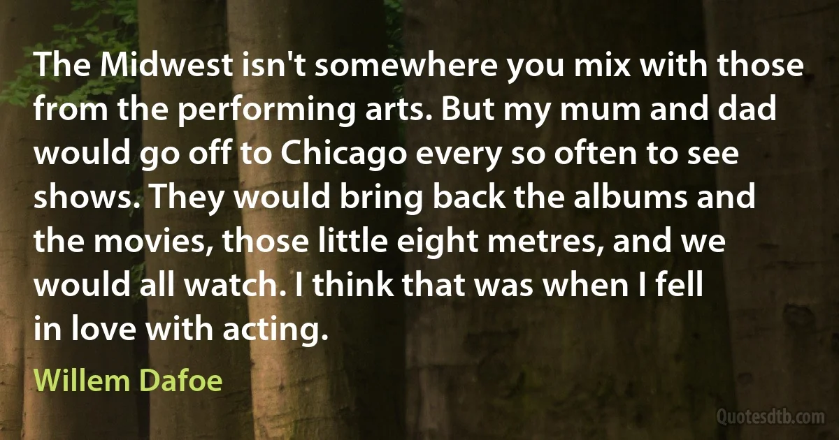 The Midwest isn't somewhere you mix with those from the performing arts. But my mum and dad would go off to Chicago every so often to see shows. They would bring back the albums and the movies, those little eight metres, and we would all watch. I think that was when I fell in love with acting. (Willem Dafoe)