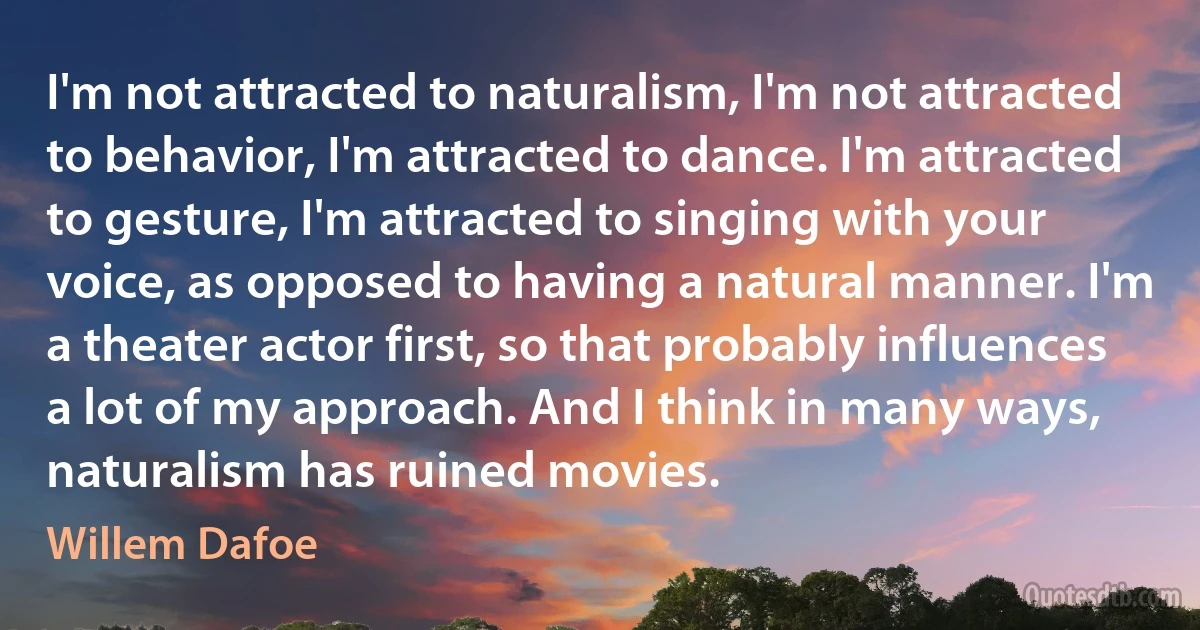 I'm not attracted to naturalism, I'm not attracted to behavior, I'm attracted to dance. I'm attracted to gesture, I'm attracted to singing with your voice, as opposed to having a natural manner. I'm a theater actor first, so that probably influences a lot of my approach. And I think in many ways, naturalism has ruined movies. (Willem Dafoe)