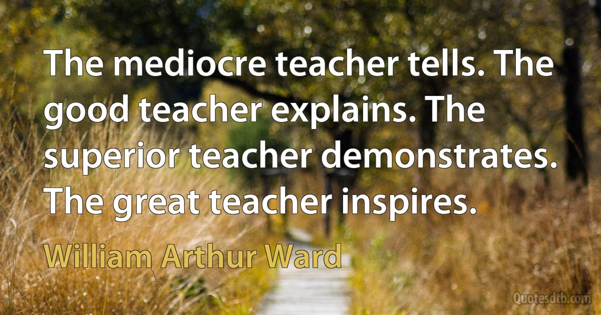 The mediocre teacher tells. The good teacher explains. The superior teacher demonstrates. The great teacher inspires. (William Arthur Ward)