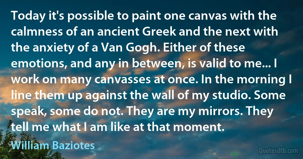 Today it's possible to paint one canvas with the calmness of an ancient Greek and the next with the anxiety of a Van Gogh. Either of these emotions, and any in between, is valid to me... I work on many canvasses at once. In the morning I line them up against the wall of my studio. Some speak, some do not. They are my mirrors. They tell me what I am like at that moment. (William Baziotes)