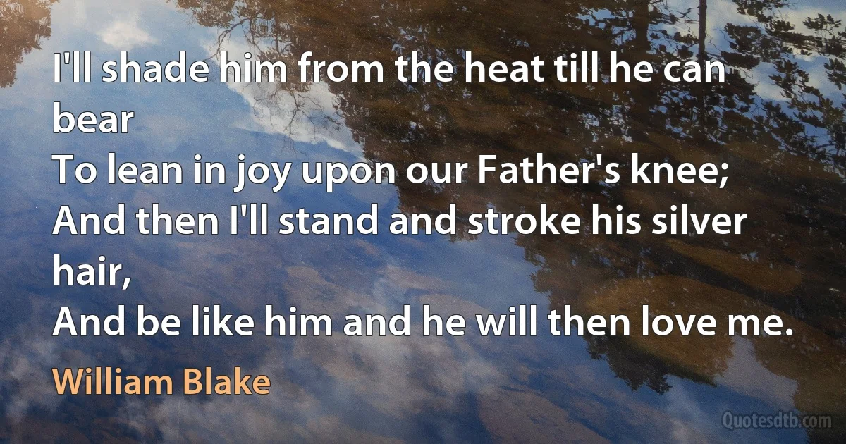 I'll shade him from the heat till he can bear
To lean in joy upon our Father's knee;
And then I'll stand and stroke his silver hair,
And be like him and he will then love me. (William Blake)