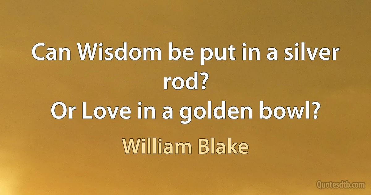 Can Wisdom be put in a silver rod?
Or Love in a golden bowl? (William Blake)