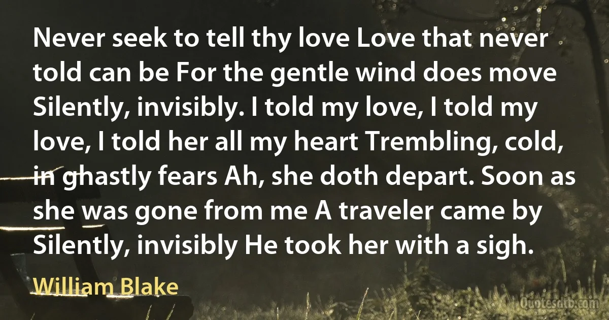 Never seek to tell thy love Love that never told can be For the gentle wind does move Silently, invisibly. I told my love, I told my love, I told her all my heart Trembling, cold, in ghastly fears Ah, she doth depart. Soon as she was gone from me A traveler came by Silently, invisibly He took her with a sigh. (William Blake)