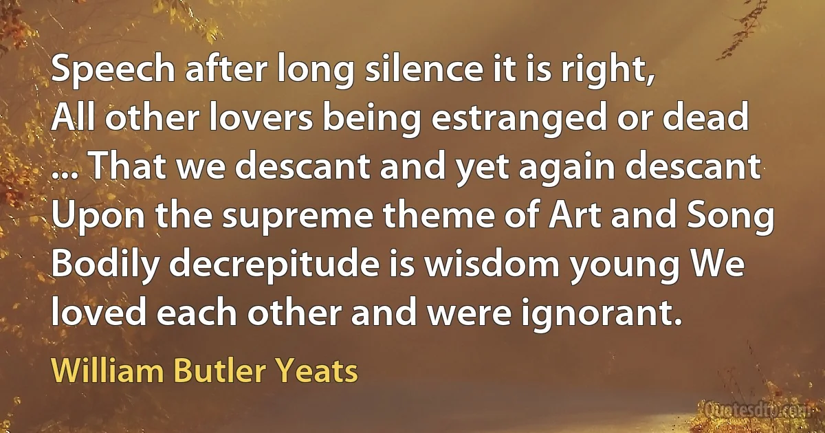 Speech after long silence it is right, All other lovers being estranged or dead ... That we descant and yet again descant Upon the supreme theme of Art and Song Bodily decrepitude is wisdom young We loved each other and were ignorant. (William Butler Yeats)