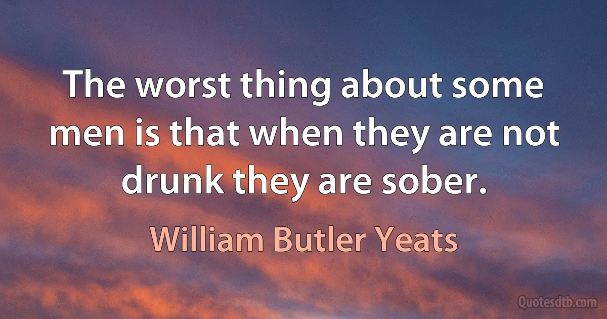 The worst thing about some men is that when they are not drunk they are sober. (William Butler Yeats)