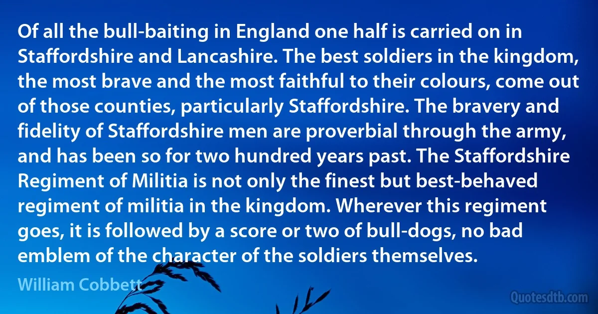 Of all the bull-baiting in England one half is carried on in Staffordshire and Lancashire. The best soldiers in the kingdom, the most brave and the most faithful to their colours, come out of those counties, particularly Staffordshire. The bravery and fidelity of Staffordshire men are proverbial through the army, and has been so for two hundred years past. The Staffordshire Regiment of Militia is not only the finest but best-behaved regiment of militia in the kingdom. Wherever this regiment goes, it is followed by a score or two of bull-dogs, no bad emblem of the character of the soldiers themselves. (William Cobbett)