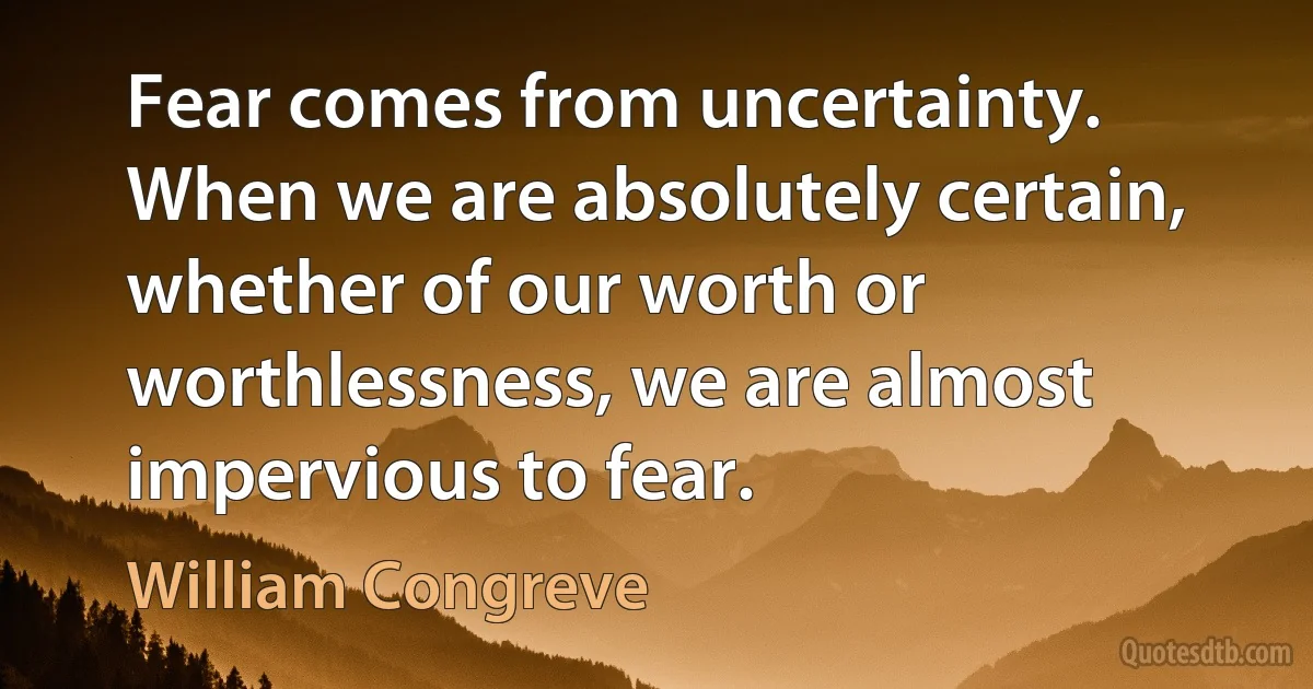 Fear comes from uncertainty. When we are absolutely certain, whether of our worth or worthlessness, we are almost impervious to fear. (William Congreve)