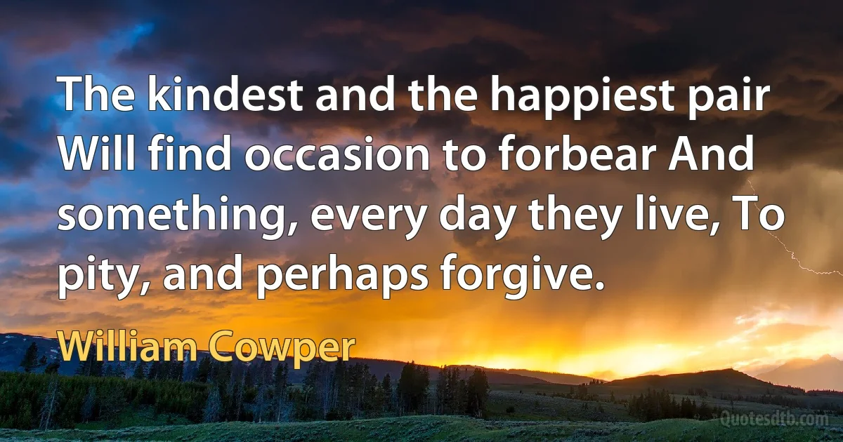 The kindest and the happiest pair Will find occasion to forbear And something, every day they live, To pity, and perhaps forgive. (William Cowper)