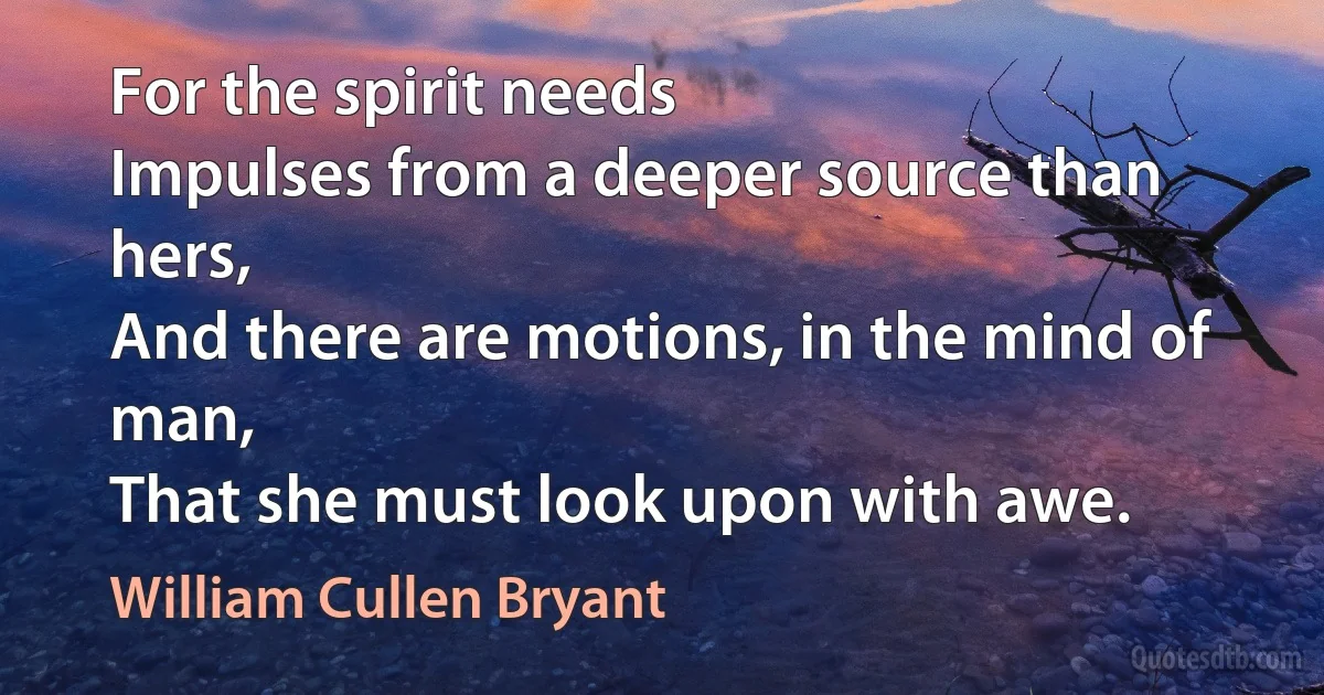 For the spirit needs
Impulses from a deeper source than hers,
And there are motions, in the mind of man,
That she must look upon with awe. (William Cullen Bryant)