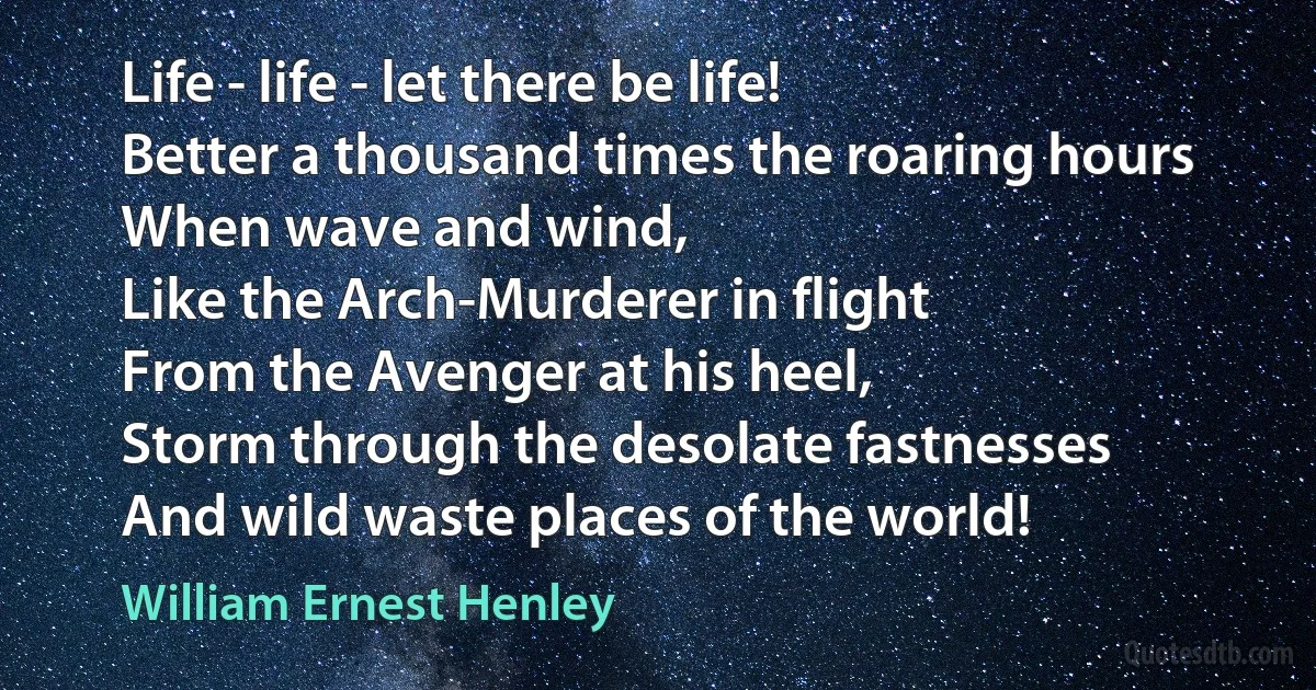 Life - life - let there be life!
Better a thousand times the roaring hours
When wave and wind,
Like the Arch-Murderer in flight
From the Avenger at his heel,
Storm through the desolate fastnesses
And wild waste places of the world! (William Ernest Henley)