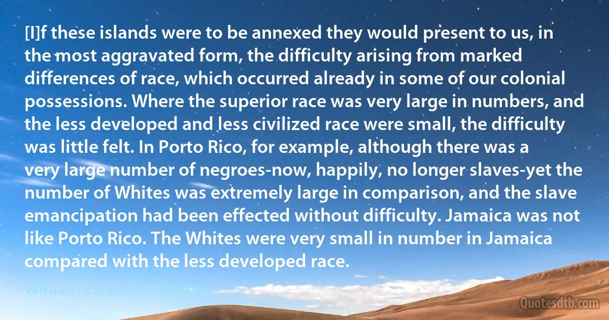 [I]f these islands were to be annexed they would present to us, in the most aggravated form, the difficulty arising from marked differences of race, which occurred already in some of our colonial possessions. Where the superior race was very large in numbers, and the less developed and less civilized race were small, the difficulty was little felt. In Porto Rico, for example, although there was a very large number of negroes-now, happily, no longer slaves-yet the number of Whites was extremely large in comparison, and the slave emancipation had been effected without difficulty. Jamaica was not like Porto Rico. The Whites were very small in number in Jamaica compared with the less developed race. (William Ewart Gladstone)