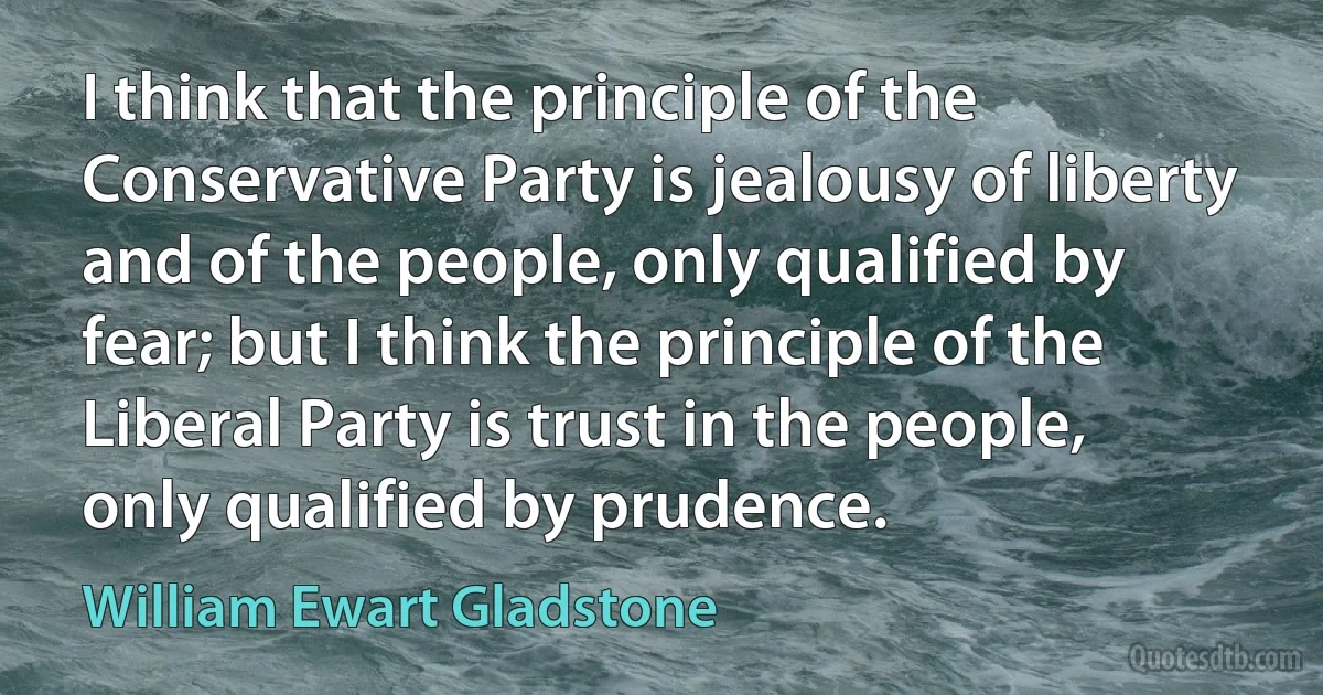 I think that the principle of the Conservative Party is jealousy of liberty and of the people, only qualified by fear; but I think the principle of the Liberal Party is trust in the people, only qualified by prudence. (William Ewart Gladstone)