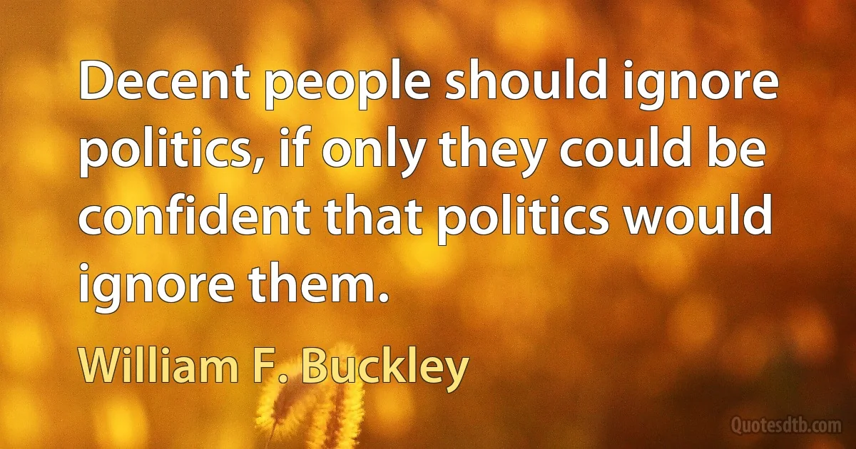 Decent people should ignore politics, if only they could be confident that politics would ignore them. (William F. Buckley)